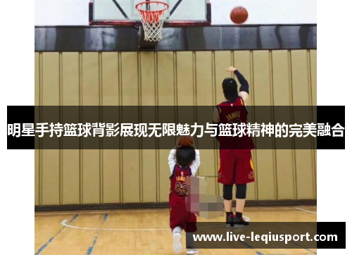 明星手持篮球背影展现无限魅力与篮球精神的完美融合