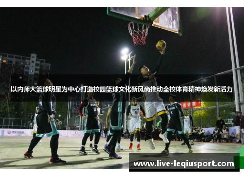 以内师大篮球明星为中心打造校园篮球文化新风尚推动全校体育精神焕发新活力