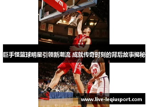 巨手怪篮球明星引领新潮流 成就传奇时刻的背后故事揭秘