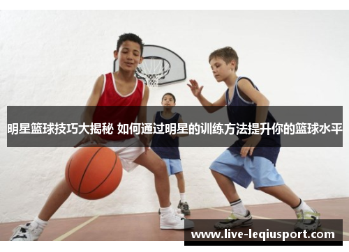 明星篮球技巧大揭秘 如何通过明星的训练方法提升你的篮球水平