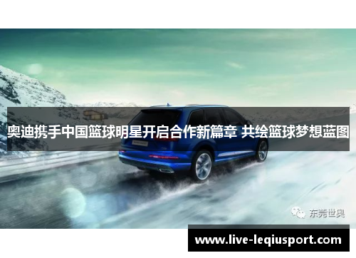 奥迪携手中国篮球明星开启合作新篇章 共绘篮球梦想蓝图