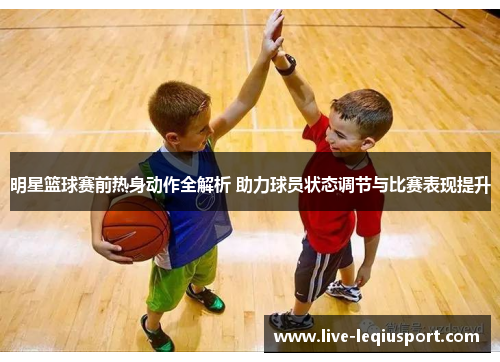 明星篮球赛前热身动作全解析 助力球员状态调节与比赛表现提升