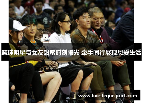 篮球明星与女友甜蜜时刻曝光 牵手同行展现恩爱生活