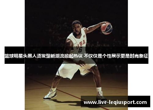 篮球明星头黑人烫发型新潮流掀起热议 不仅仅是个性展示更是时尚象征