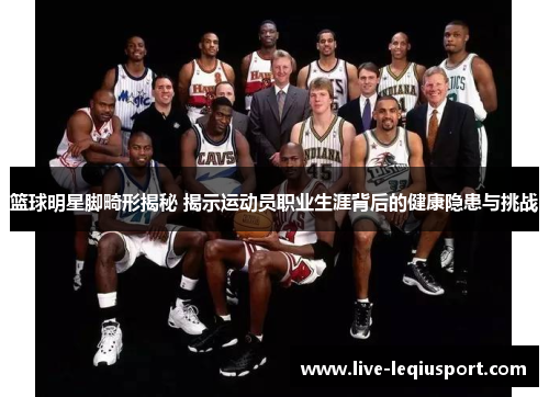篮球明星脚畸形揭秘 揭示运动员职业生涯背后的健康隐患与挑战