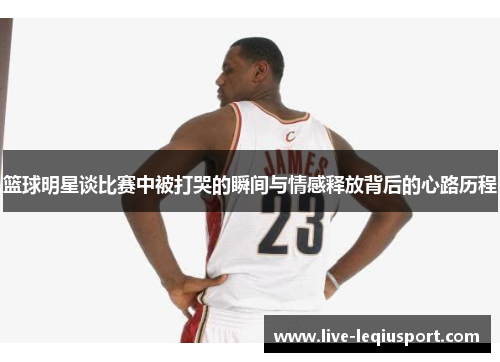 篮球明星谈比赛中被打哭的瞬间与情感释放背后的心路历程