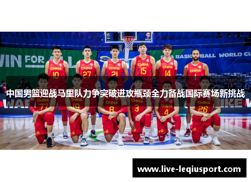 中国男篮迎战马里队力争突破进攻瓶颈全力备战国际赛场新挑战