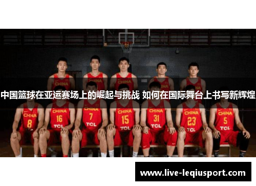 中国篮球在亚运赛场上的崛起与挑战 如何在国际舞台上书写新辉煌