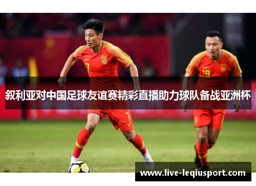叙利亚对中国足球友谊赛精彩直播助力球队备战亚洲杯