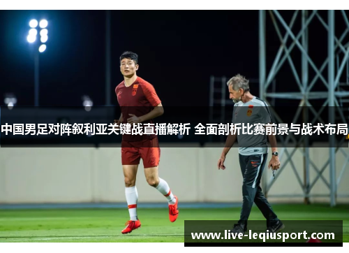 中国男足对阵叙利亚关键战直播解析 全面剖析比赛前景与战术布局